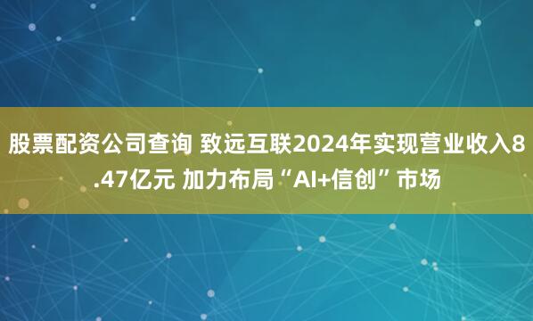 股票配资公司查询 致远互联2024年实现营业收入8.47亿元 加力布局“AI+信创”市场