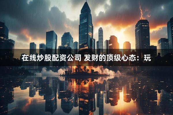 在线炒股配资公司 发财的顶级心态：玩