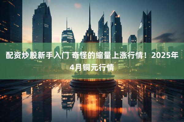 配资炒股新手入门 奇怪的缩量上涨行情！2025年4月铜元行情