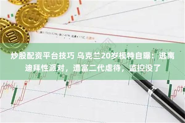 炒股配资平台技巧 乌克兰20岁模特自曝：逃离迪拜性派对，遭富二代虐待，监控没了