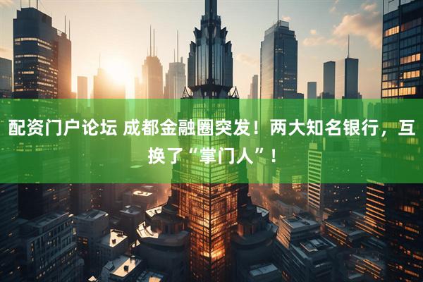 配资门户论坛 成都金融圈突发！两大知名银行，互换了“掌门人”！