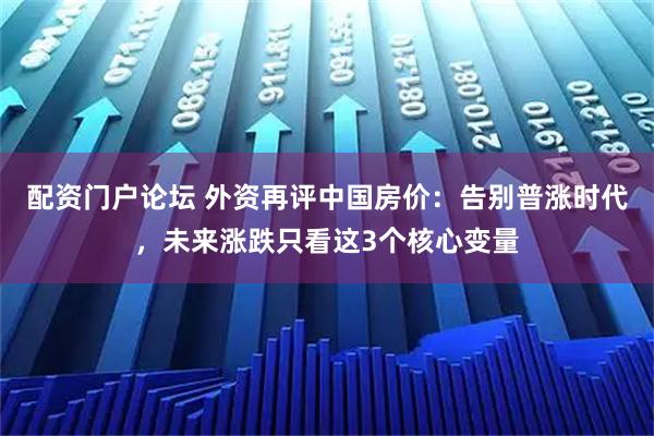 配资门户论坛 外资再评中国房价：告别普涨时代，未来涨跌只看这3个核心变量