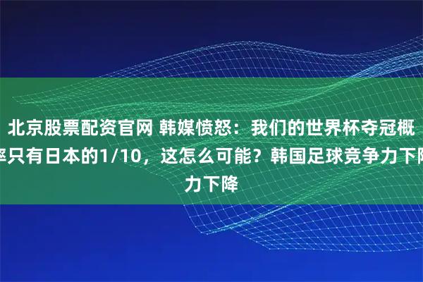 北京股票配资官网 韩媒愤怒：我们的世界杯夺冠概率只有日本的1/10，这怎么可能？韩国足球竞争力下降