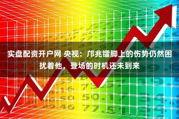 实盘配资开户网 央视：邝兆镭脚上的伤势仍然困扰着他，登场的时机还未到来