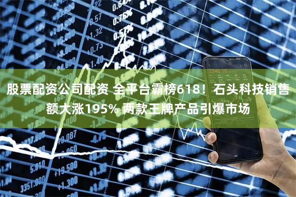 股票配资公司配资 全平台霸榜618！石头科技销售额大涨195% 两款王牌产品引爆市场