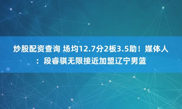 炒股配资查询 场均12.7分2板3.5助！媒体人：段睿骐无限接近加盟辽宁男篮
