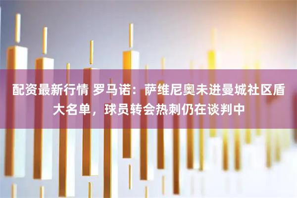 配资最新行情 罗马诺：萨维尼奥未进曼城社区盾大名单，球员转会热刺仍在谈判中