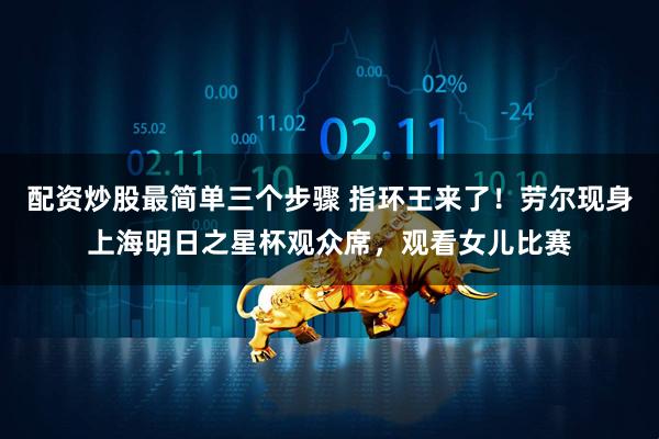配资炒股最简单三个步骤 指环王来了！劳尔现身上海明日之星杯观众席，观看女儿比赛